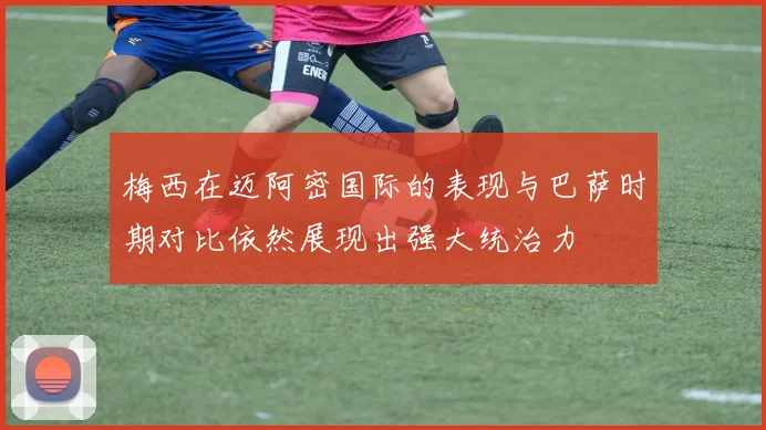 梅西在迈阿密国际的表现与巴萨时期对比依然展现出强大统治力