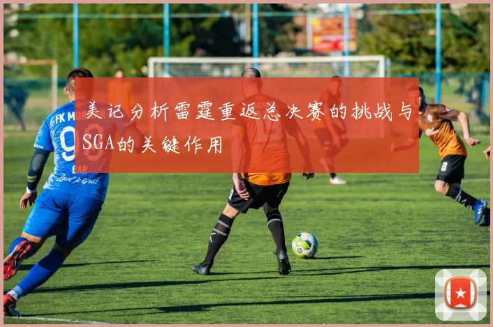 美记分析雷霆重返总决赛的挑战与SGA的关键作用
