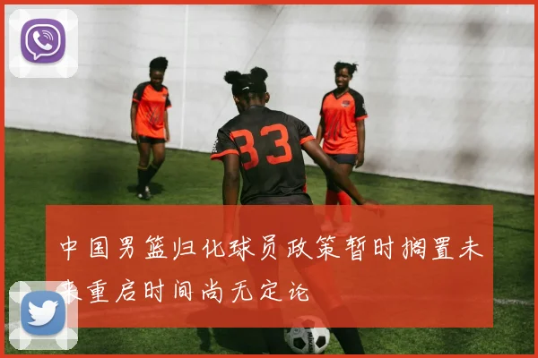 中国男篮归化球员政策暂时搁置未来重启时间尚无定论